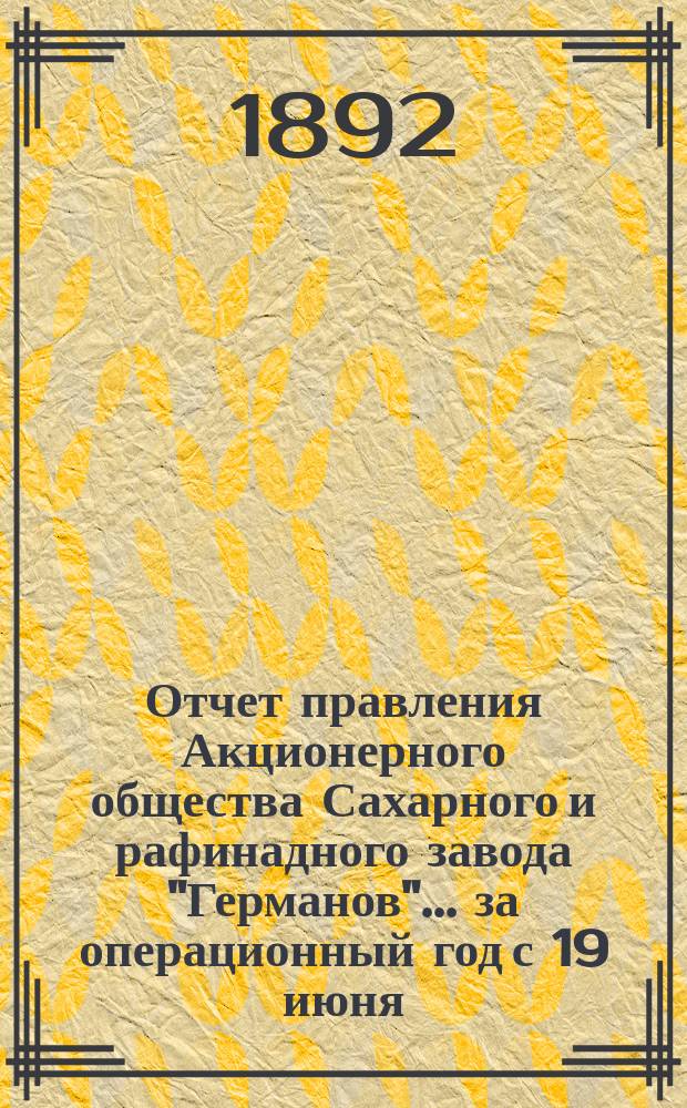 Отчет правления Акционерного общества Сахарного и рафинадного завода "Германов"... ... за операционный год с 19 июня (1 июля) 1891 года по 18 (30) июня 1892 года