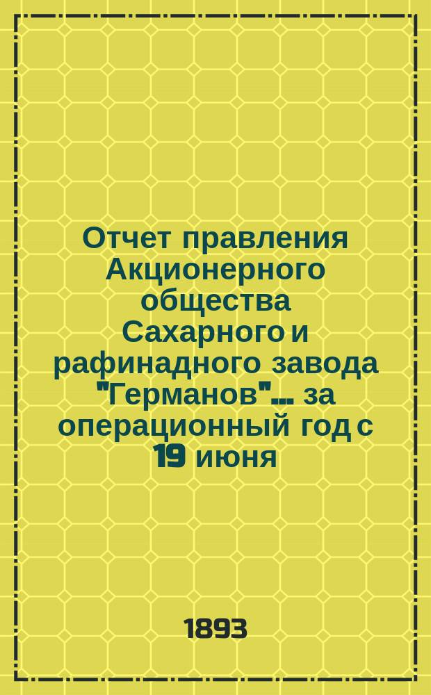 Отчет правления Акционерного общества Сахарного и рафинадного завода "Германов"... ... за операционный год с 19 июня (1 июля) 1892 года по 18 (30) июня 1893 года