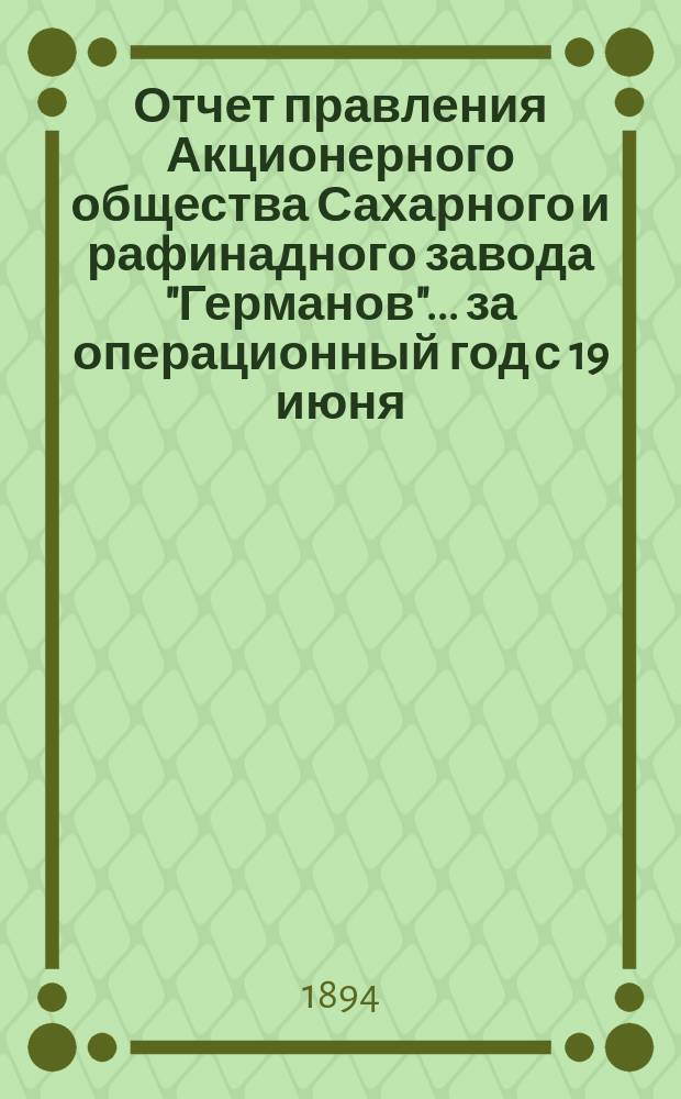 Отчет правления Акционерного общества Сахарного и рафинадного завода "Германов"... ... за операционный год с 19 июня (1 июля) 1893 по 18 (30) июня 1894 года