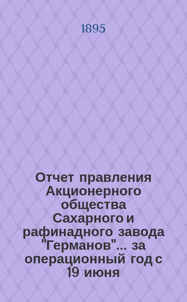 Отчет правления Акционерного общества Сахарного и рафинадного завода "Германов"... ... за операционный год с 19 июня (1 июля) 1894 года по 18 (30) июня 1895 года