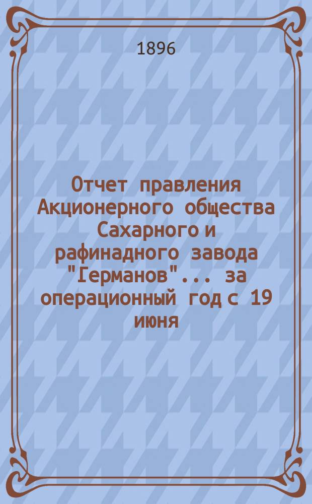 Отчет правления Акционерного общества Сахарного и рафинадного завода "Германов"... ... за операционный год с 19 июня (1 июля) 1895 года по 18 (30) июня 1896 года