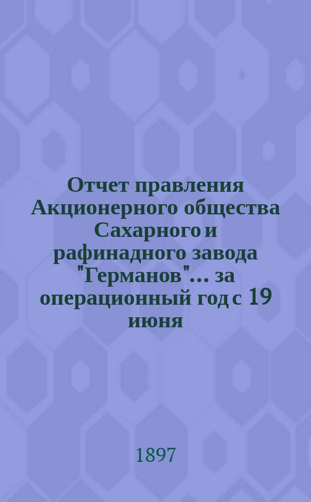 Отчет правления Акционерного общества Сахарного и рафинадного завода "Германов"... ... за операционный год с 19 июня (1 июля) 1896 года по 18 (30) июня 1897 года