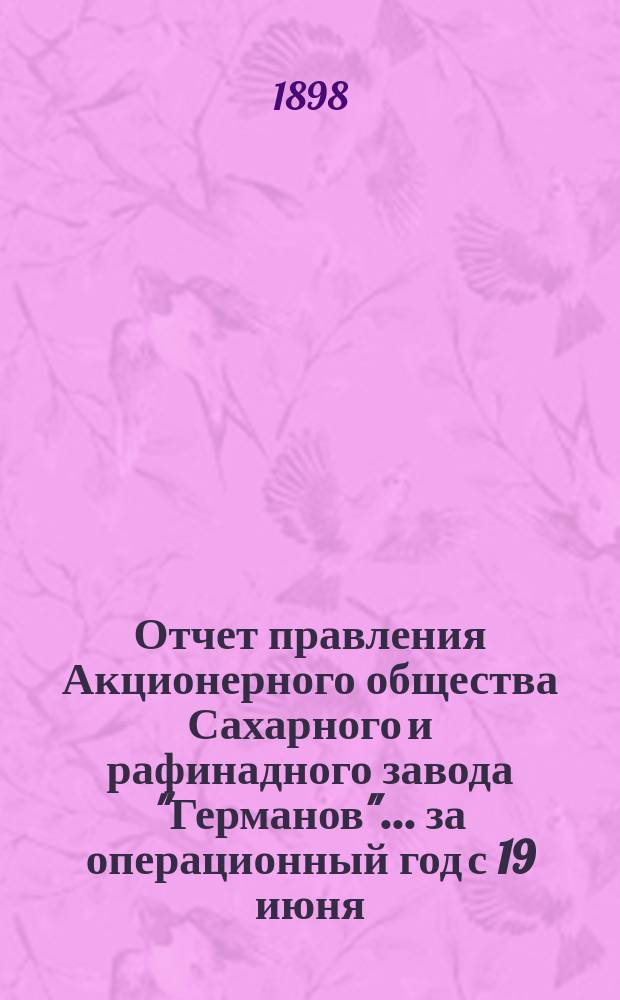 Отчет правления Акционерного общества Сахарного и рафинадного завода "Германов"... ... за операционный год с 19 июня (1 июля) 1897 года по 18 (30) июня 1898 года
