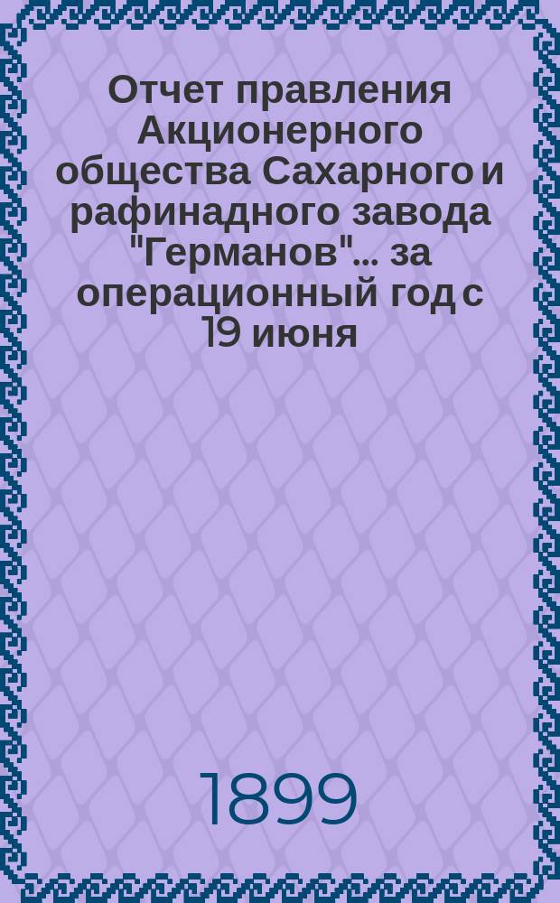 Отчет правления Акционерного общества Сахарного и рафинадного завода "Германов"... ... за операционный год с 19 июня (1 июля) 1898 года по 18 (30) июня 1899 года
