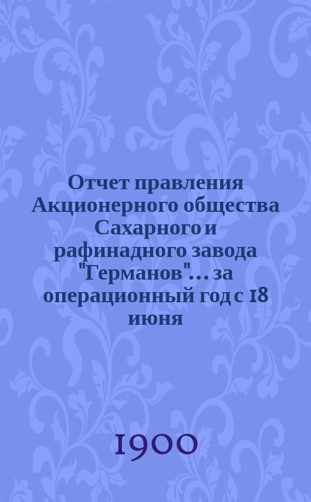 Отчет правления Акционерного общества Сахарного и рафинадного завода "Германов"... ... за операционный год с 18 июня (1 июля) 1899 года по 17 (30) июня 1900 года