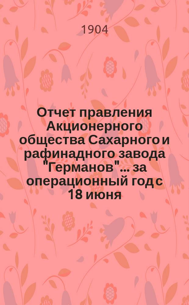 Отчет правления Акционерного общества Сахарного и рафинадного завода "Германов"... ... за операционный год с 18 июня (1 июля) 1903 года по 17 (30) июня 1904 года