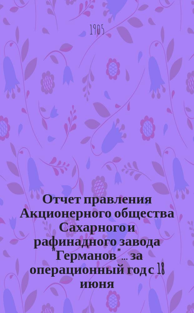 Отчет правления Акционерного общества Сахарного и рафинадного завода "Германов"... ... за операционный год с 18 июня (1 июля) 1904 года по 17 (30) июня 1905 года