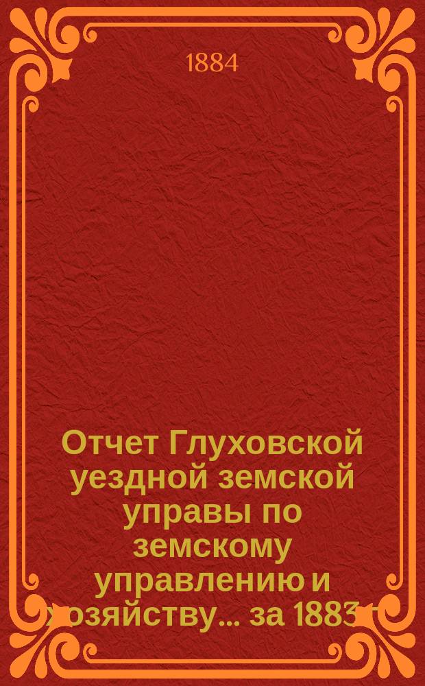 Отчет Глуховской уездной земской управы по земскому управлению и хозяйству ... за 1883 г. и 1-е полугодие 1884 года