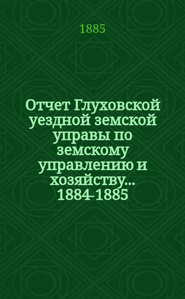 Отчет Глуховской уездной земской управы по земскому управлению и хозяйству ... 1884-1885