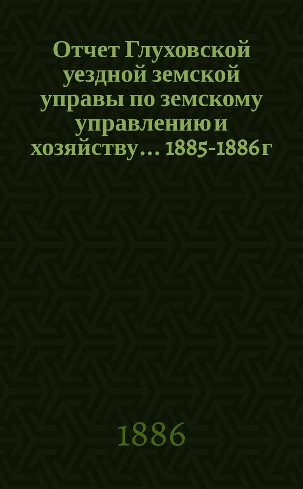 Отчет Глуховской уездной земской управы по земскому управлению и хозяйству ... 1885-1886 г.