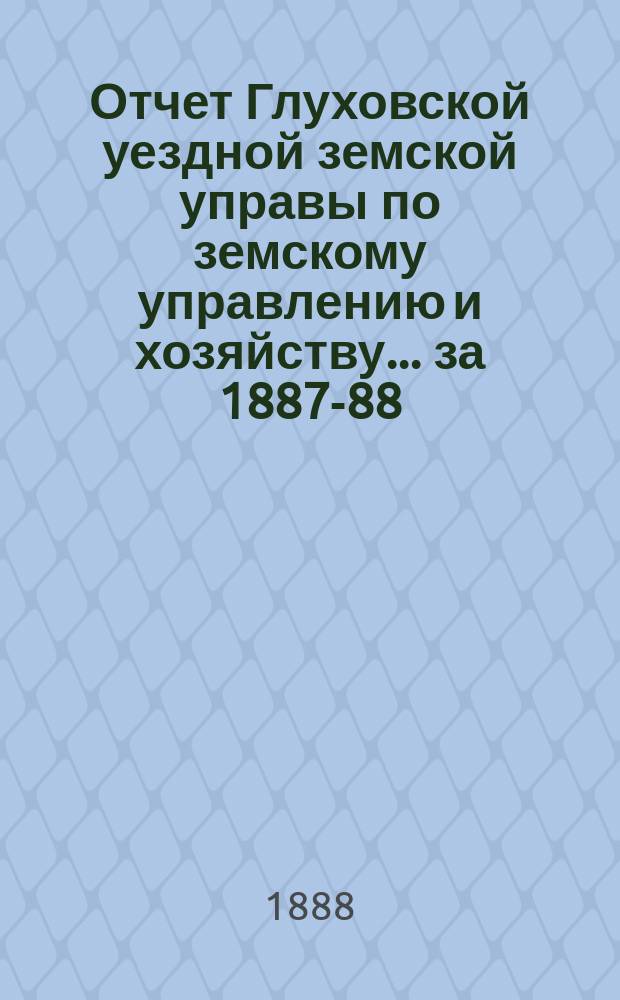 Отчет Глуховской уездной земской управы по земскому управлению и хозяйству ... за 1887-88