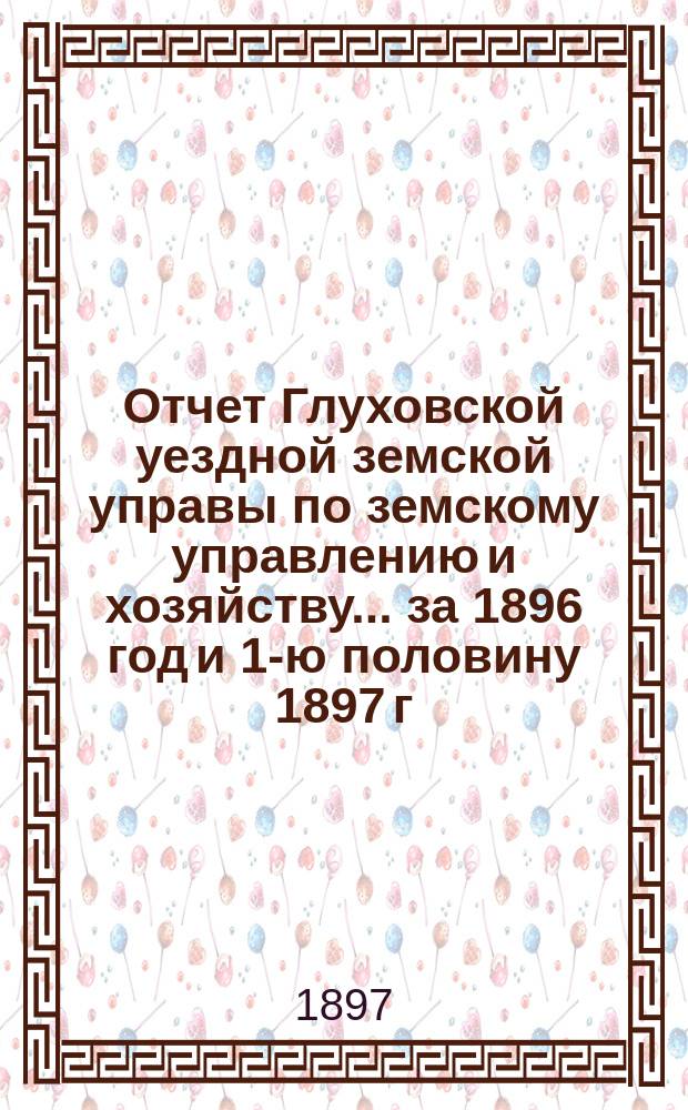 Отчет Глуховской уездной земской управы по земскому управлению и хозяйству ... за 1896 год и 1-ю половину 1897 г.