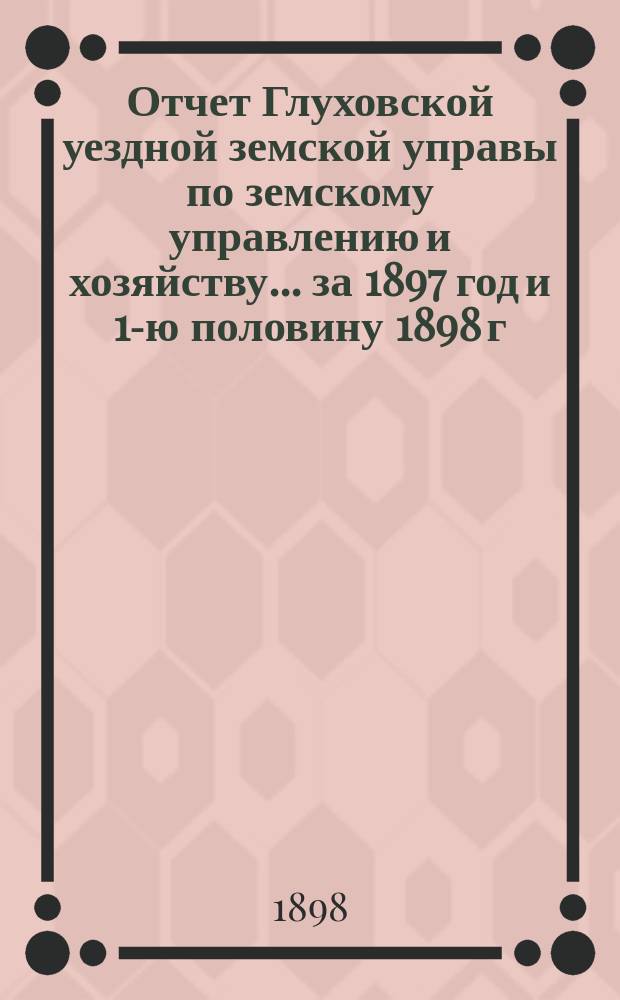 Отчет Глуховской уездной земской управы по земскому управлению и хозяйству ... за 1897 год и 1-ю половину 1898 г.