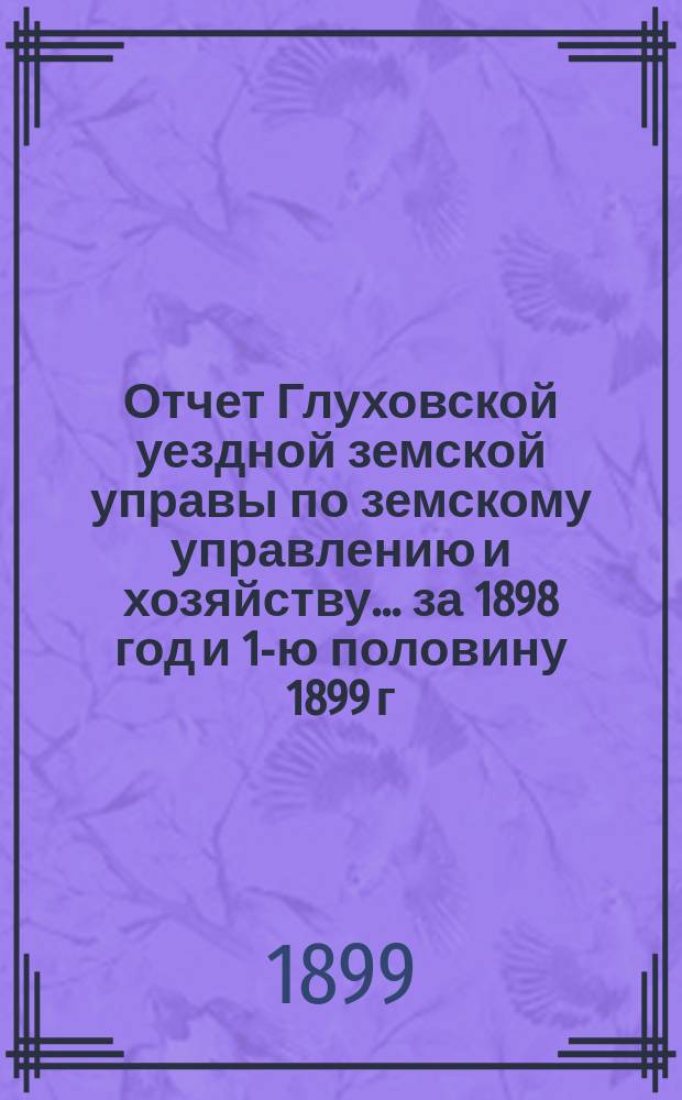 Отчет Глуховской уездной земской управы по земскому управлению и хозяйству ... за 1898 год и 1-ю половину 1899 г.