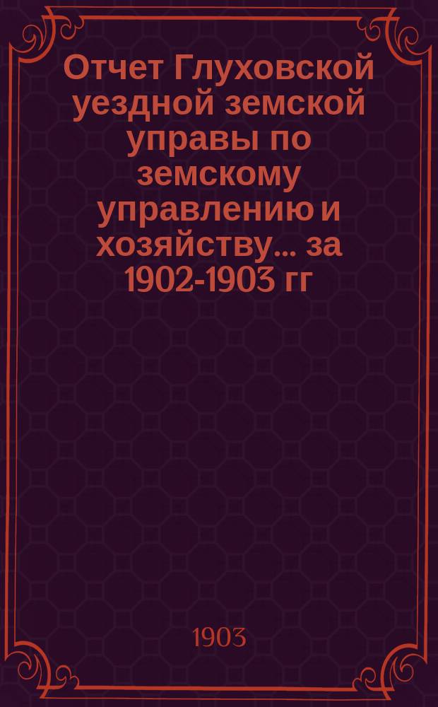 Отчет Глуховской уездной земской управы по земскому управлению и хозяйству ... за 1902-1903 гг.