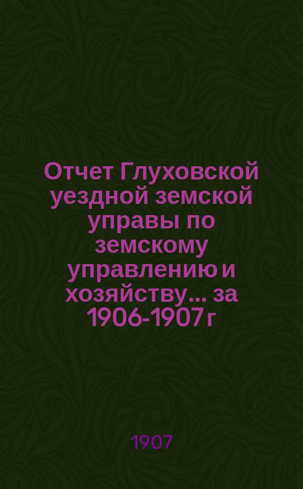 Отчет Глуховской уездной земской управы по земскому управлению и хозяйству ... за 1906-1907 г.г.