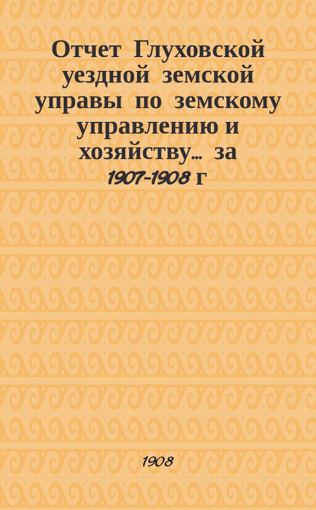 Отчет Глуховской уездной земской управы по земскому управлению и хозяйству ... за 1907-1908 г.г.