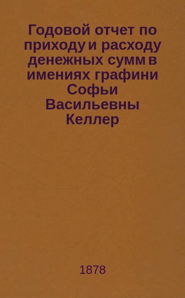 Годовой отчет по приходу и расходу денежных сумм в имениях графини Софьи Васильевны Келлер, Тульской губернии, Богородицкого уезда ...