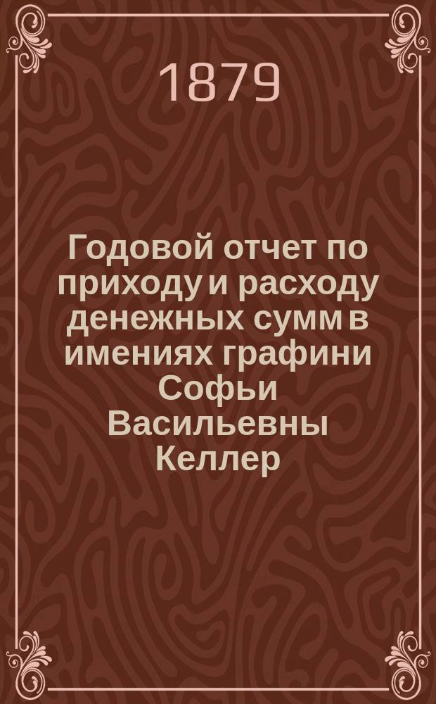 Годовой отчет по приходу и расходу денежных сумм в имениях графини Софьи Васильевны Келлер, Тульской губернии, Богородицкого уезда ... ... с 1 сентября 1878 года по 1 сентября 1879 года