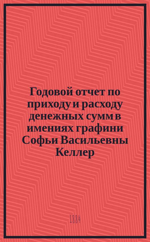 Годовой отчет по приходу и расходу денежных сумм в имениях графини Софьи Васильевны Келлер, Тульской губернии, Богородицкого уезда ... ... с 1 сентября 1882 года по 1 апреля 1883 года
