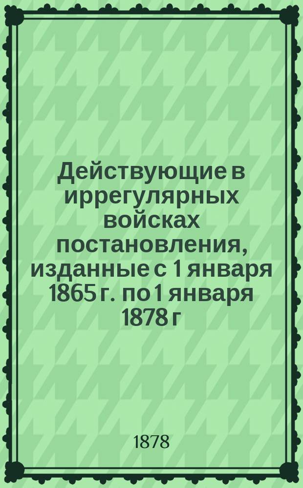 Действующие в иррегулярных войсках постановления, изданные с 1 января 1865 г. по 1 января 1878 г : Ч. 1-4. Ч. 1 : Постановления общие