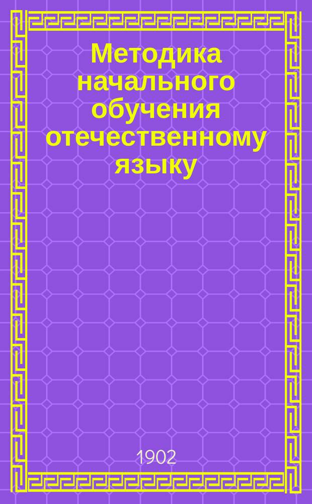 Методика начального обучения отечественному языку : (Для учит. ин-тов, семинарий, пед. кл. при жен. гимназиях и для нач. учителей и учительниц)