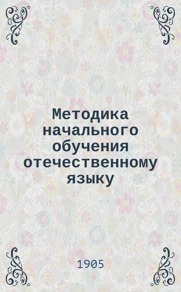 Методика начального обучения отечественному языку : (Для учит. ин-тов, семинарий, пед. кл. при жен. гимназиях и для нач. учителей и учительниц)