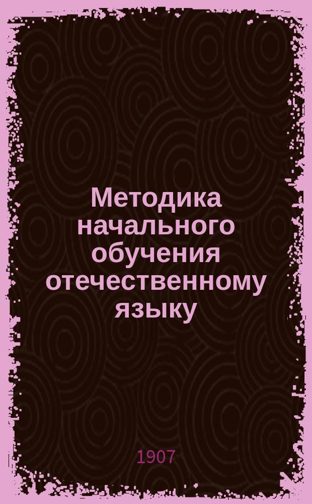 Методика начального обучения отечественному языку : (Для учит. ин-тов, семинарий, пед. кл. при жен. гимназиях и для нач. учителей и учительниц)