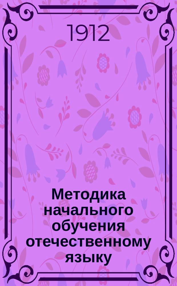 Методика начального обучения отечественному языку : (Для учит. ин-тов, семинарий, пед. кл. при жен. гимназиях и для нач. учителей и учительниц)