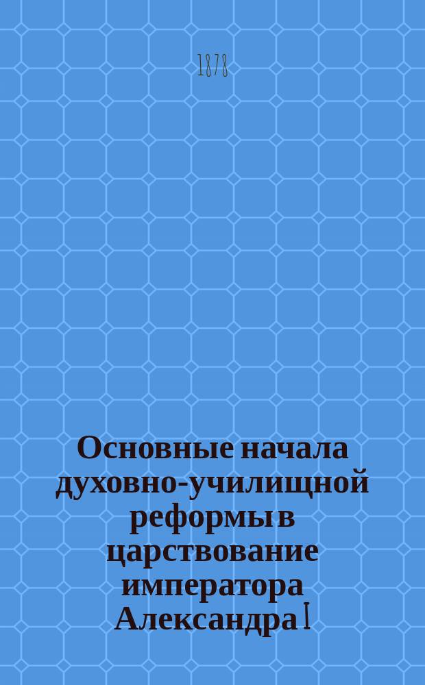 Основные начала духовно-училищной реформы в царствование императора Александра I : Речь, произнес. в торжеств. собр. Казан. акад. по случаю празднования столетней годовщины рождения имп. Александра I 12 дек. 1877 г. проф. П. Знаменским