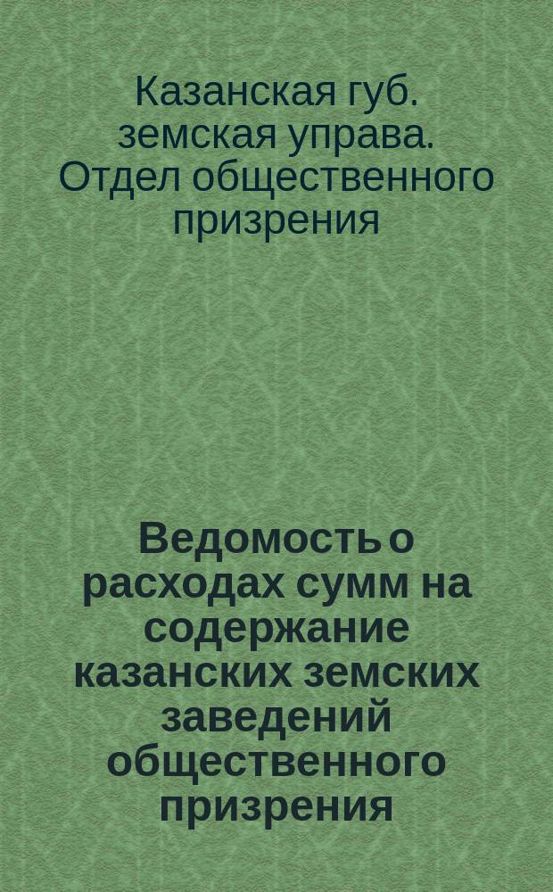 Ведомость о расходах сумм на содержание казанских земских заведений общественного призрения... : (Распоряд. отчет)