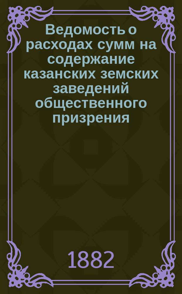 Ведомость о расходах сумм на содержание казанских земских заведений общественного призрения.. : (Распоряд. отчет). за 1881 год