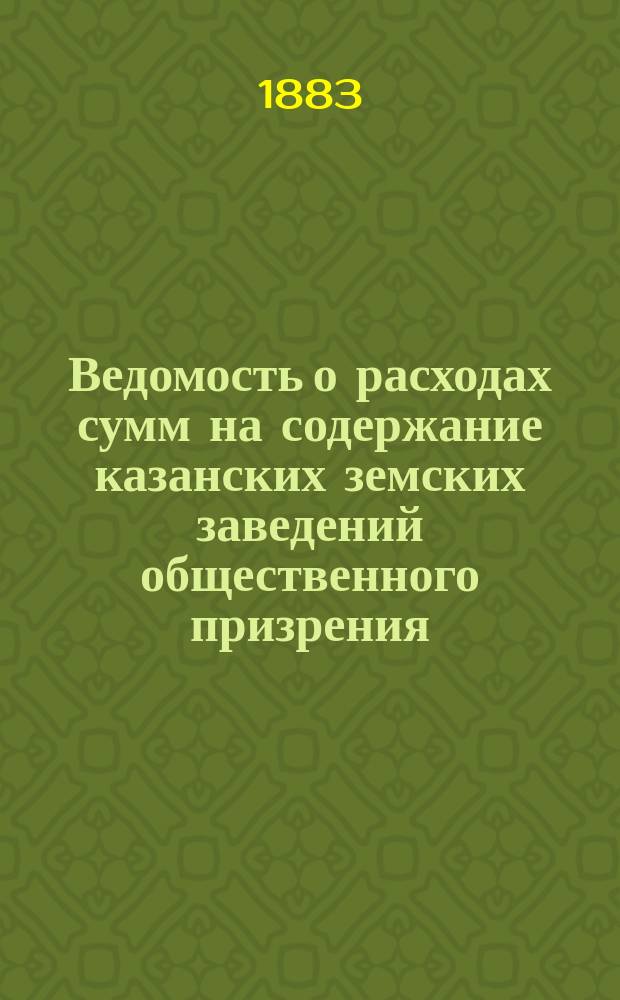 Ведомость о расходах сумм на содержание казанских земских заведений общественного призрения.. : (Распоряд. отчет). за 1882 год