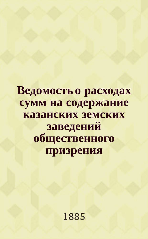 Ведомость о расходах сумм на содержание казанских земских заведений общественного призрения.. : (Распоряд. отчет). за 1884 год