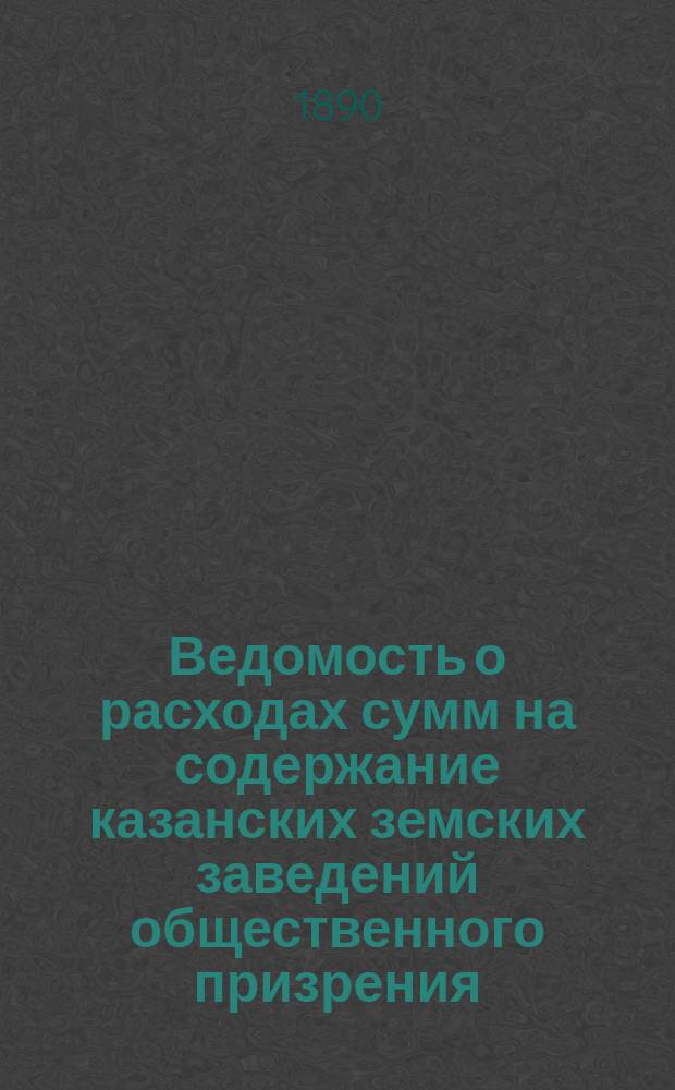 Ведомость о расходах сумм на содержание казанских земских заведений общественного призрения.. : (Распоряд. отчет). за 1889 год
