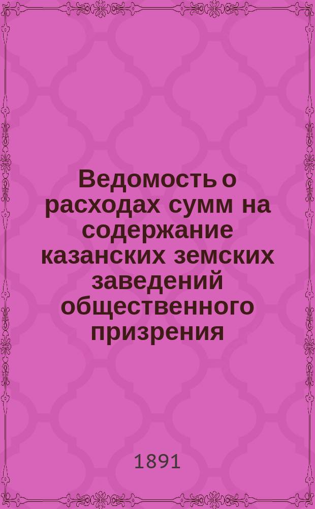 Ведомость о расходах сумм на содержание казанских земских заведений общественного призрения.. : (Распоряд. отчет). за 1890 год