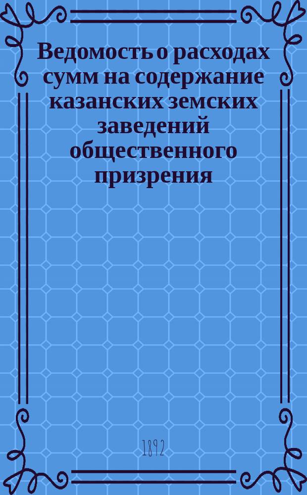 Ведомость о расходах сумм на содержание казанских земских заведений общественного призрения.. : (Распоряд. отчет). за 1891 год