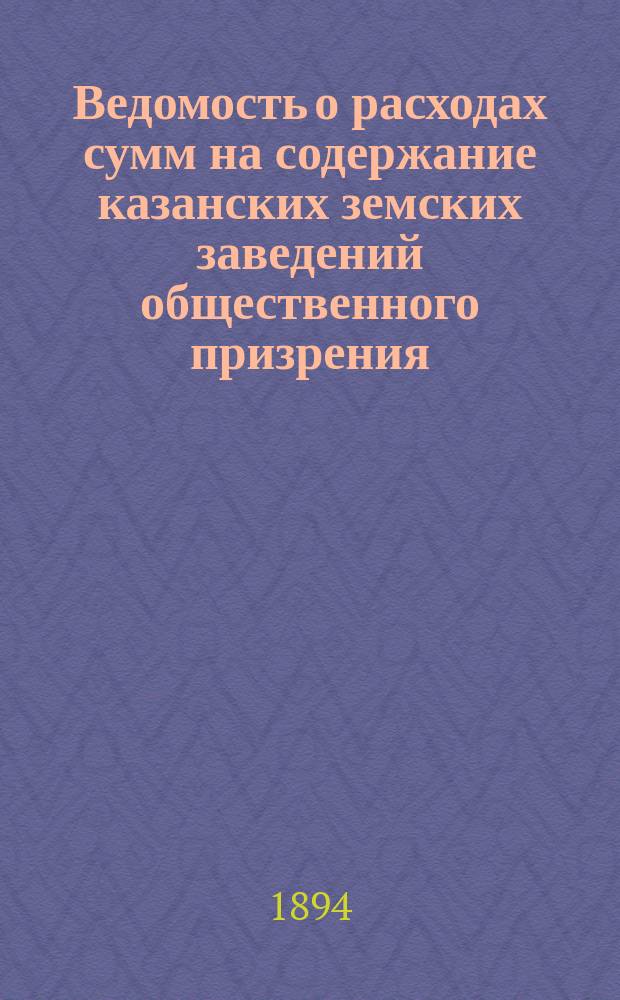 Ведомость о расходах сумм на содержание казанских земских заведений общественного призрения.. : (Распоряд. отчет). за 1893 год