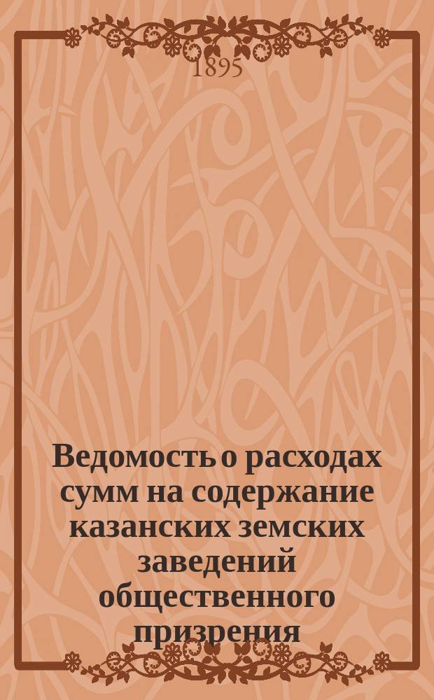 Ведомость о расходах сумм на содержание казанских земских заведений общественного призрения.. : (Распоряд. отчет). за 1894 год