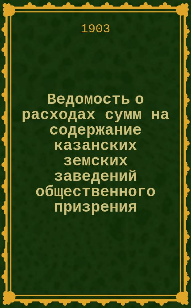 Ведомость о расходах сумм на содержание казанских земских заведений общественного призрения.. : (Распоряд. отчет). за 1903 год
