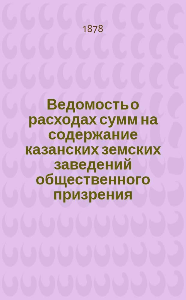 Ведомость о расходах сумм на содержание казанских земских заведений общественного призрения.. : (Распоряд. отчет). в 1884 году за время с 1-го января по 1-е сентября
