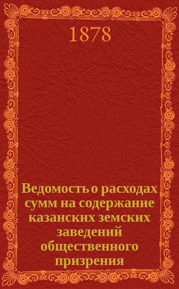 Ведомость о расходах сумм на содержание казанских земских заведений общественного призрения.. : (Распоряд. отчет). в 1885 году за время с 1-го января по 1-е сентября