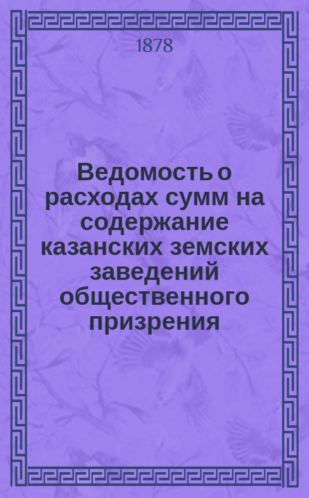 Ведомость о расходах сумм на содержание казанских земских заведений общественного призрения.. : (Распоряд. отчет). за время с 1 января по 1 сентября 1898 года