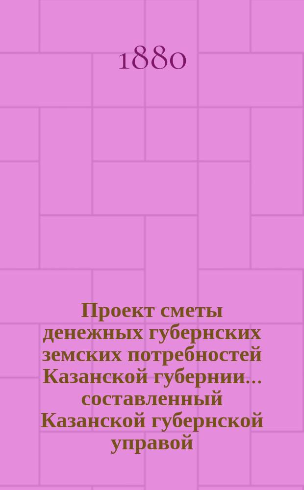 Проект сметы денежных губернских земских потребностей Казанской губернии... составленный Казанской губернской управой. на 1881 год