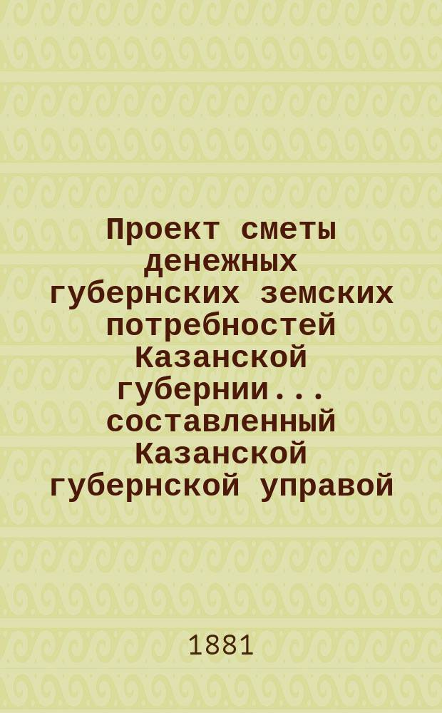 Проект сметы денежных губернских земских потребностей Казанской губернии... составленный Казанской губернской управой. на 1882 год