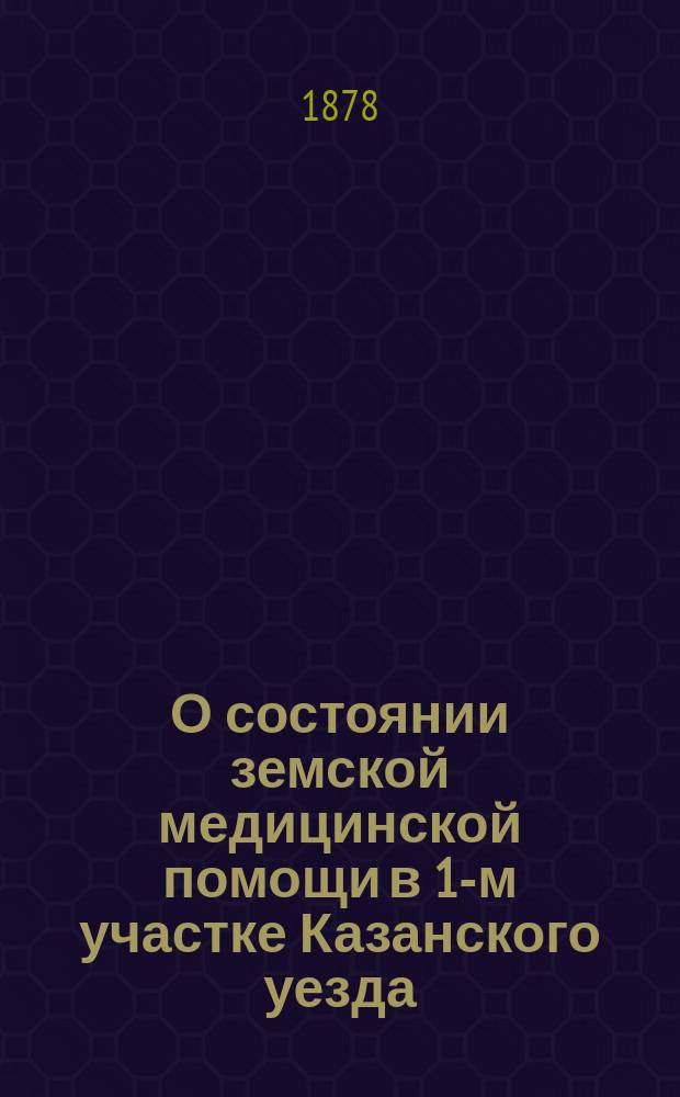 О состоянии земской медицинской помощи в 1-м участке Казанского уезда : Приб. к отчету Казан. уезд. зем. управы, представл. XIV очеред. зем. собр