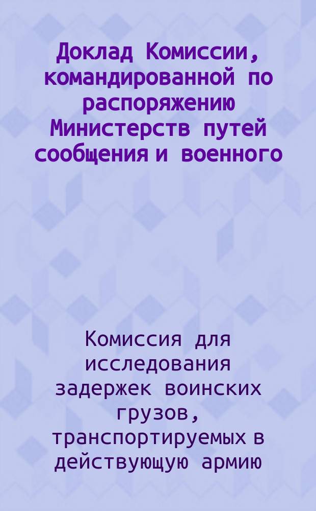 Доклад Комиссии, командированной по распоряжению Министерств путей сообщения и военного, для исследования задержек воинских грузов, транспортируемых в действующую армию и выяснения вопроса о возможности производить перевозку раненых и больных небольшими отрядами, в приспособленных вагонах прицепляя их (по три вагона) ко всем товарным и пассажирским поездам