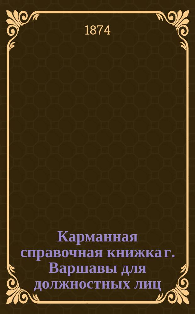 Карманная справочная книжка г. Варшавы [для должностных лиц] : Правительств., воен., духов. и гражд. упр., местн. учреждения и о-ва, адресы таковых, а равно указ. г. Варшавы