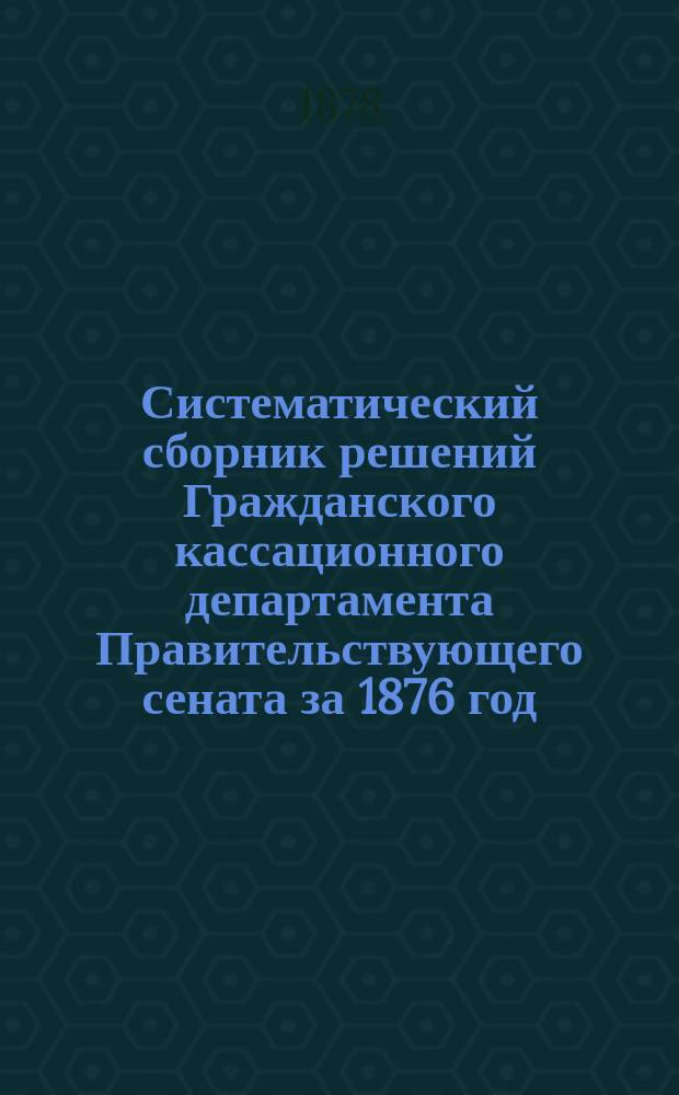 Систематический сборник решений Гражданского кассационного департамента Правительствующего сената за 1876 год. Т. 1 : Материальное право