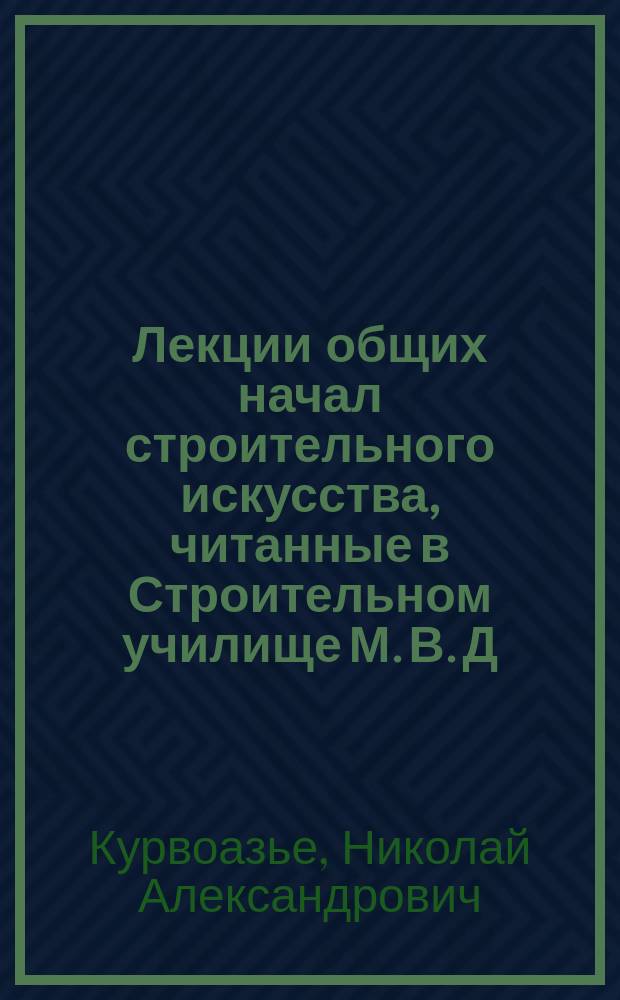 Лекции общих начал строительного искусства, [читанные в Строительном училище М. В. Д. инженер-архитектором Н.А. Курвоазье]